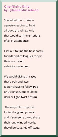 One Night Onlyby Lylanne Musselman  She asked me to create a poetry reading to beat all poetry readings, one that would stir the emotions of all in attendance.    I set out to find the best poets, friends and colleagues to spin  their words into  a delicious evening.   We would divine phrases that’d ooh and awe.  It didn’t have to follow Poe or Dickinson, but could be dark or light, twist or turn.   The only rule, no prose. It’s too long and prosaic, and if someone dared share their long-winded words, they’d be coughed off stage.
