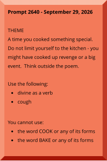Prompt 2640 - September 29, 2026  THEME A time you cooked something special.  Do not limit yourself to the kitchen - you might have cooked up revenge or a big event.  Think outside the poem.  Use the following: •	divine as a verb •	cough You cannot use: •	the word COOK or any of its forms •	the word BAKE or any of its forms