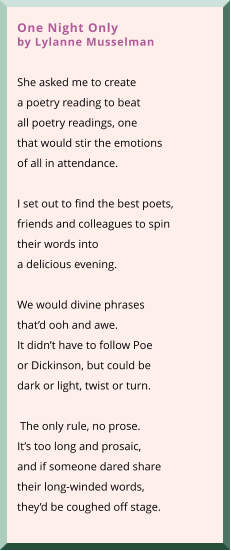 One Night Onlyby Lylanne Musselman  She asked me to create a poetry reading to beat all poetry readings, one that would stir the emotions of all in attendance.    I set out to find the best poets, friends and colleagues to spin  their words into  a delicious evening.   We would divine phrases that’d ooh and awe.  It didn’t have to follow Poe or Dickinson, but could be dark or light, twist or turn.   The only rule, no prose. It’s too long and prosaic, and if someone dared share their long-winded words, they’d be coughed off stage.